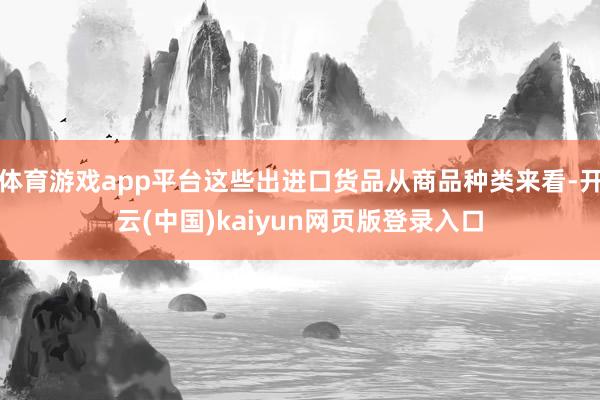 体育游戏app平台这些出进口货品从商品种类来看-开云(中国)kaiyun网页版登录入口