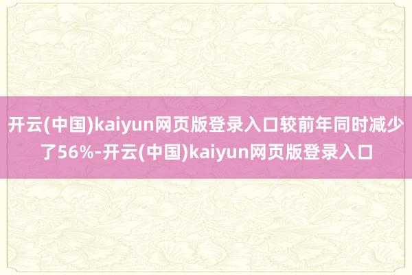 开云(中国)kaiyun网页版登录入口较前年同时减少了56%-开云(中国)kaiyun网页版登录入口