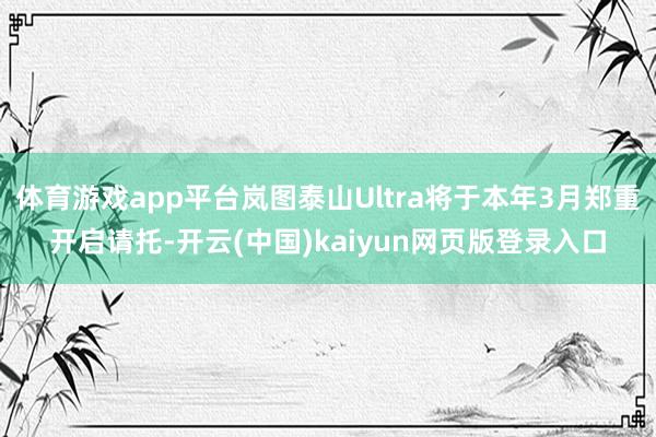 体育游戏app平台岚图泰山Ultra将于本年3月郑重开启请托-开云(中国)kaiyun网页版登录入口
