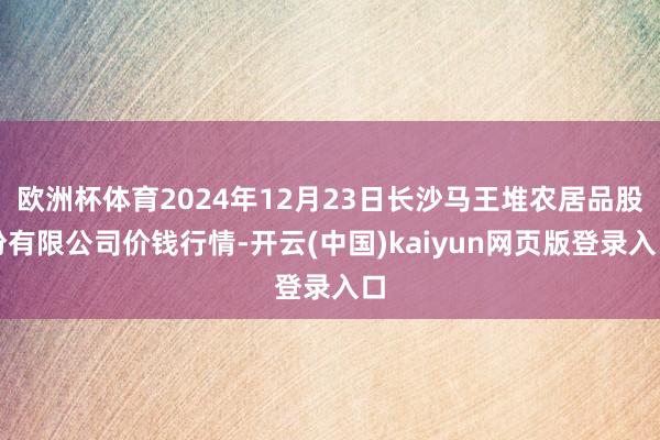欧洲杯体育2024年12月23日长沙马王堆农居品股份有限公司价钱行情-开云(中国)kaiyun网页版登录入口