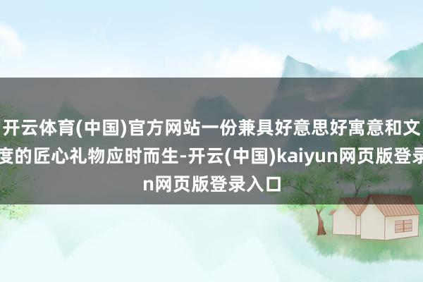 开云体育(中国)官方网站一份兼具好意思好寓意和文化厚度的匠心礼物应时而生-开云(中国)kaiyun网页版登录入口