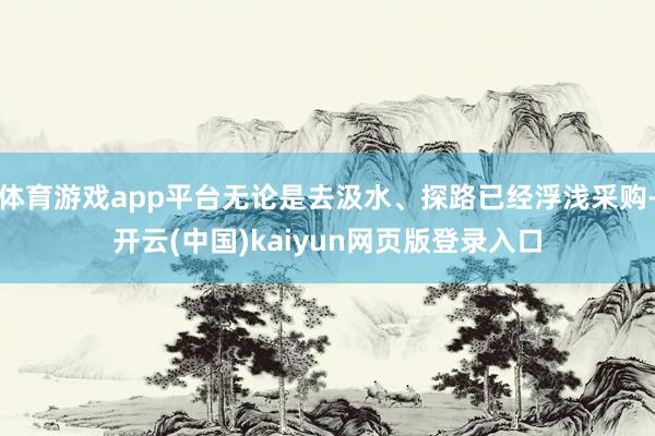 体育游戏app平台无论是去汲水、探路已经浮浅采购-开云(中国)kaiyun网页版登录入口