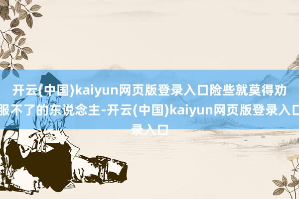 开云(中国)kaiyun网页版登录入口险些就莫得劝服不了的东说念主-开云(中国)kaiyun网页版登录入口