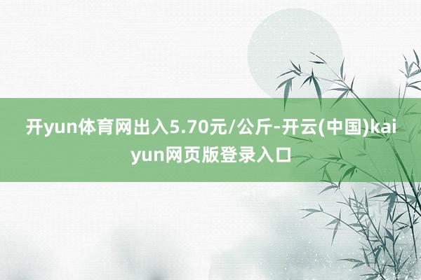 开yun体育网出入5.70元/公斤-开云(中国)kaiyun网页版登录入口