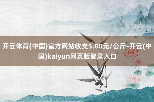开云体育(中国)官方网站收支5.00元/公斤-开云(中国)kaiyun网页版登录入口