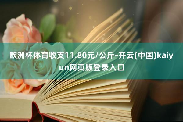 欧洲杯体育收支11.80元/公斤-开云(中国)kaiyun网页版登录入口