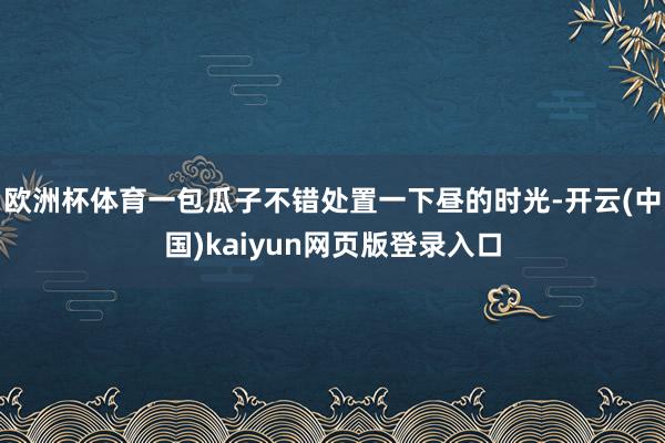 欧洲杯体育一包瓜子不错处置一下昼的时光-开云(中国)kaiyun网页版登录入口