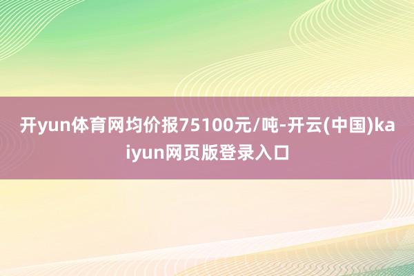 开yun体育网均价报75100元/吨-开云(中国)kaiyun网页版登录入口