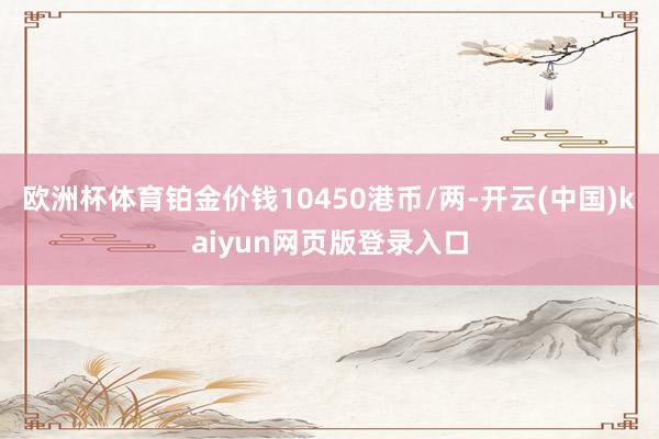 欧洲杯体育铂金价钱10450港币/两-开云(中国)kaiyun网页版登录入口