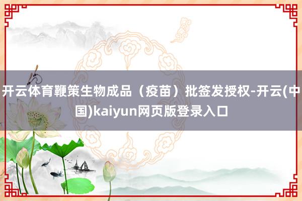开云体育鞭策生物成品（疫苗）批签发授权-开云(中国)kaiyun网页版登录入口