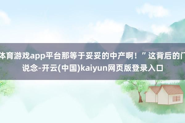 体育游戏app平台那等于妥妥的中产啊!”这背后的门说念-开云(中国)kaiyun网页版登录入口