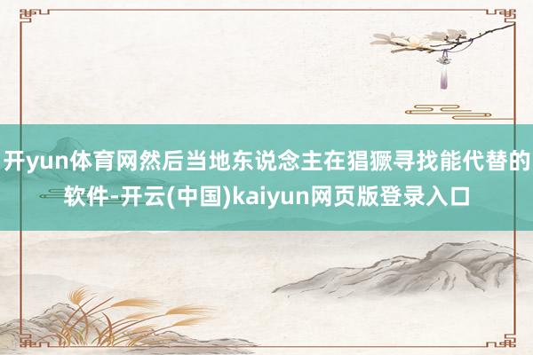 开yun体育网然后当地东说念主在猖獗寻找能代替的软件-开云(中国)kaiyun网页版登录入口