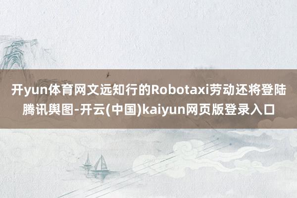 开yun体育网文远知行的Robotaxi劳动还将登陆腾讯舆图-开云(中国)kaiyun网页版登录入口