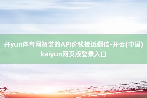 开yun体育网智谱的API价钱接近翻倍-开云(中国)kaiyun网页版登录入口