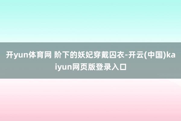 开yun体育网 阶下的妖妃穿戴囚衣-开云(中国)kaiyun网页版登录入口