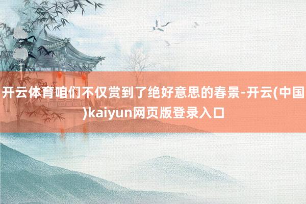 开云体育咱们不仅赏到了绝好意思的春景-开云(中国)kaiyu