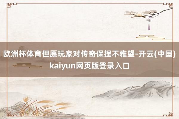 欧洲杯体育但愿玩家对传奇保捏不雅望-开云(中国)kaiyun网页版登录入口