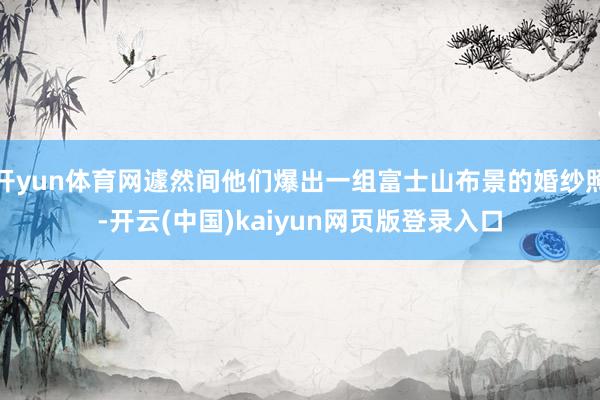 开yun体育网遽然间他们爆出一组富士山布景的婚纱照-开云(中国)kaiyun网页版登录入口