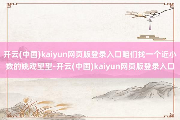 开云(中国)kaiyun网页版登录入口咱们找一个近小数的姚戏