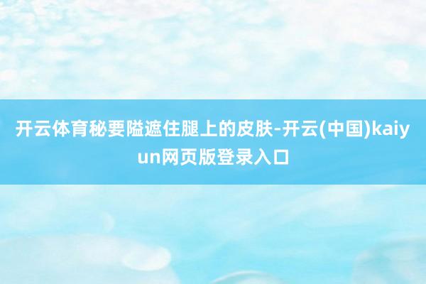 开云体育秘要隘遮住腿上的皮肤-开云(中国)kaiyun网页版