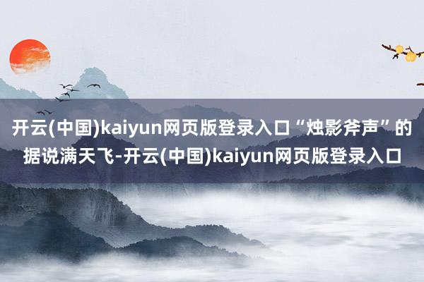 开云(中国)kaiyun网页版登录入口“烛影斧声”的据说满天飞-开云(中国)kaiyun网页版登录入口