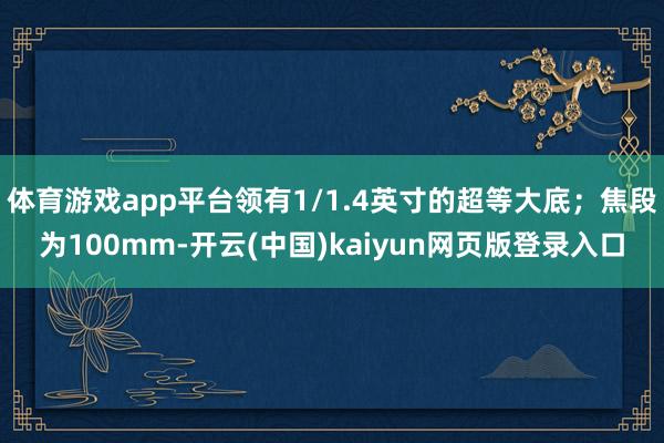 体育游戏app平台领有1/1.4英寸的超等大底；焦段为100