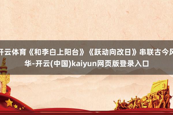 开云体育《和李白上阳台》《跃动向改日》串联古今风华-开云(中国)kaiyun网页版登录入口