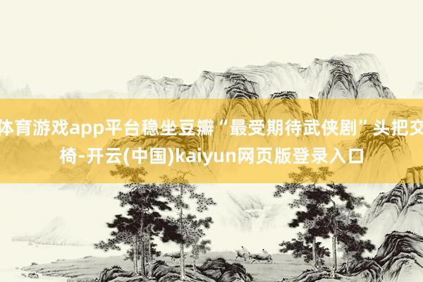 体育游戏app平台稳坐豆瓣“最受期待武侠剧”头把交椅-开云(