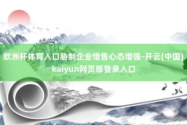 欧洲杯体育入口胁制企业惜售心态增强-开云(中国)kaiyun