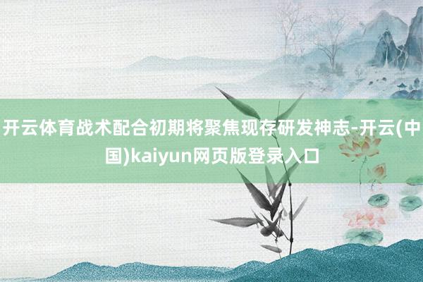 开云体育战术配合初期将聚焦现存研发神志-开云(中国)kaiy