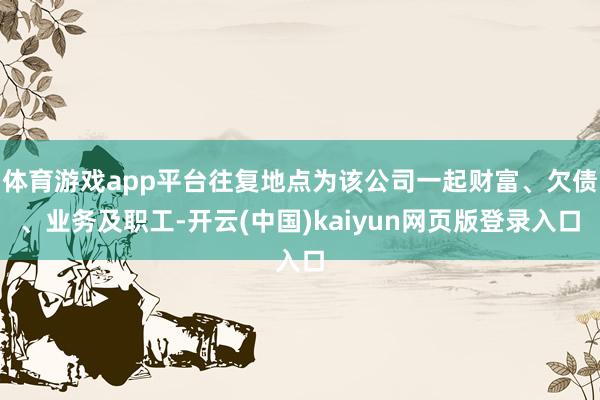 体育游戏app平台往复地点为该公司一起财富、欠债、业务及职工