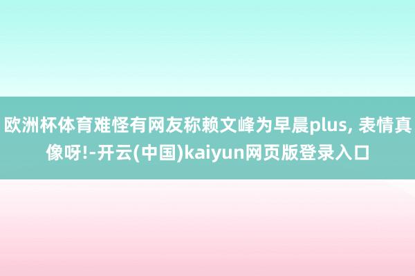 欧洲杯体育难怪有网友称赖文峰为早晨plus, 表情真像呀!-开云(中国)kaiyun网页版登录入口