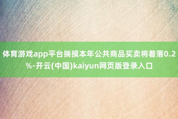 体育游戏app平台揣摸本年公共商品买卖将着落0.2%-开云(中国)kaiyun网页版登录入口