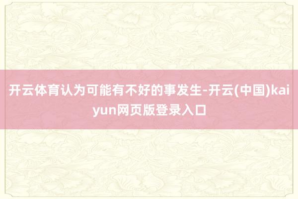 开云体育认为可能有不好的事发生-开云(中国)kaiyun网页