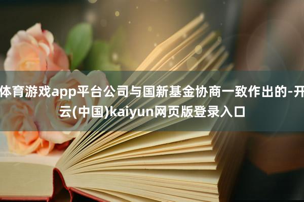 体育游戏app平台公司与国新基金协商一致作出的-开云(中国)kaiyun网页版登录入口