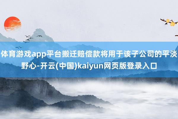 体育游戏app平台搬迁赔偿款将用于该子公司的平淡野心-开云(