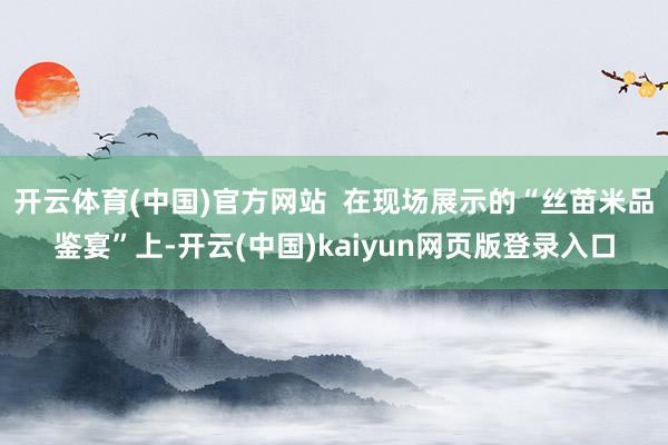 开云体育(中国)官方网站  在现场展示的“丝苗米品鉴宴”上-