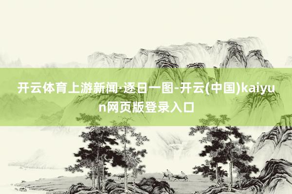 开云体育上游新闻·逐日一图-开云(中国)kaiyun网页版登