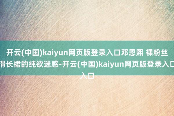 开云(中国)kaiyun网页版登录入口邓恩熙 裸粉丝滑长裙的