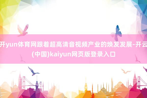 开yun体育网跟着超高清音视频产业的焕发发展-开云(中国)kaiyun网页版登录入口