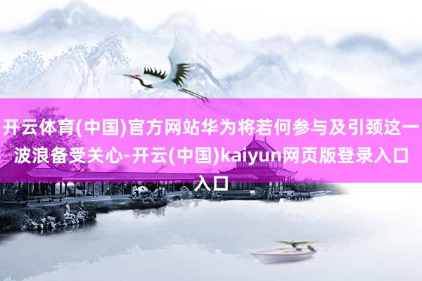开云体育(中国)官方网站华为将若何参与及引颈这一波浪备受关心-开云(中国)kaiyun网页版登录入口