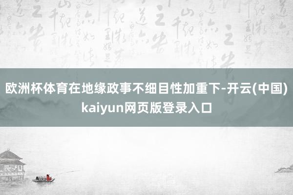 欧洲杯体育在地缘政事不细目性加重下-开云(中国)kaiyun